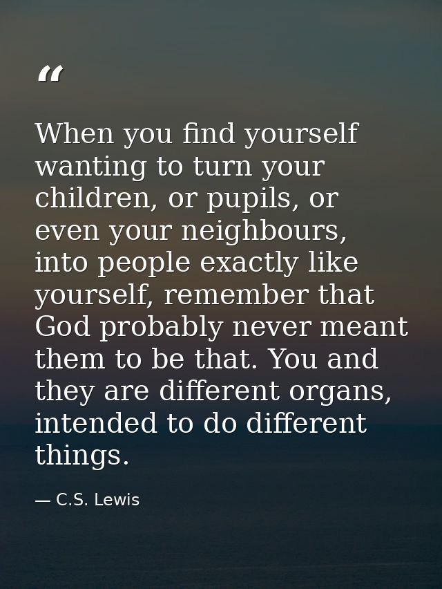 When you find yourself wanting to turn your children, or pupils, or even your neighbours, into people exactly like yours — C.S. Lewis
