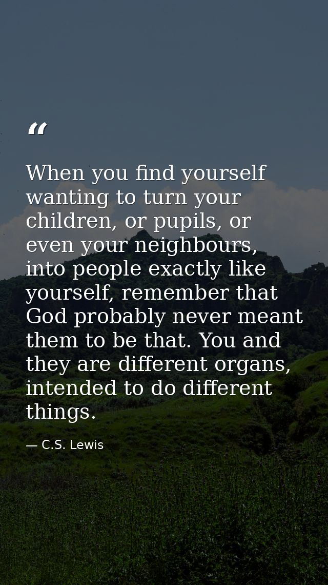 When you find yourself wanting to turn your children, or pupils, or even your neighbours, into people exactly like yours — C.S. Lewis