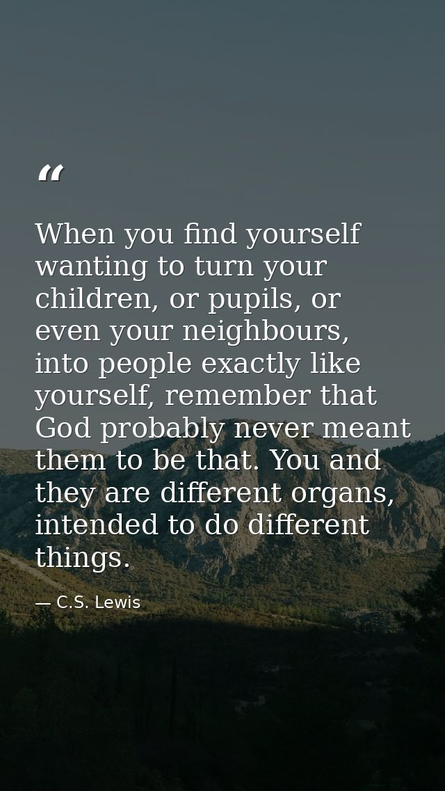 When you find yourself wanting to turn your children, or pupils, or even your neighbours, into people exactly like yours — C.S. Lewis