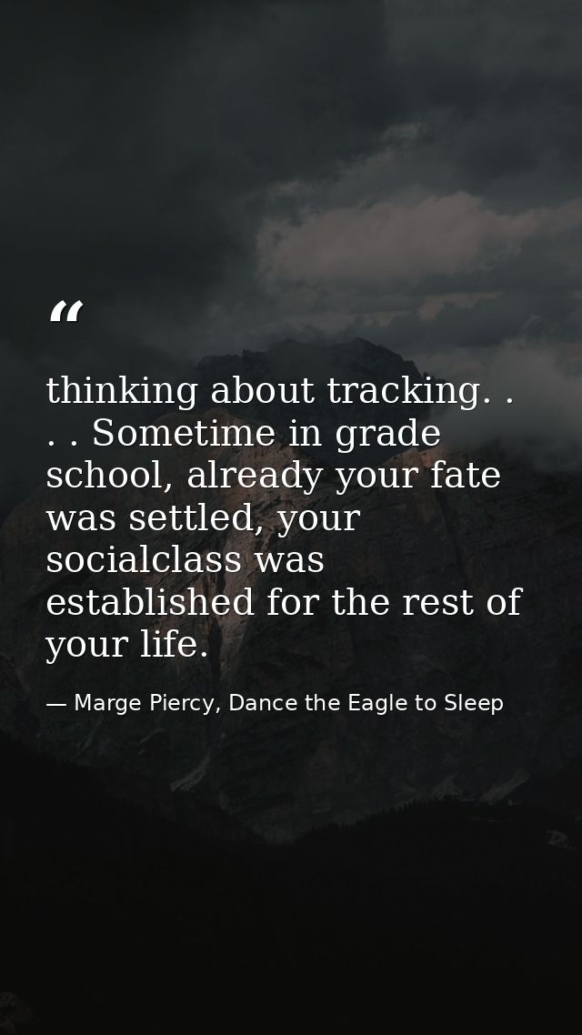 thinking about tracking. . . . Sometime in grade school, already your fate was settled, your socialclass was established — Marge Piercy, Dance the Eagle to Sleep