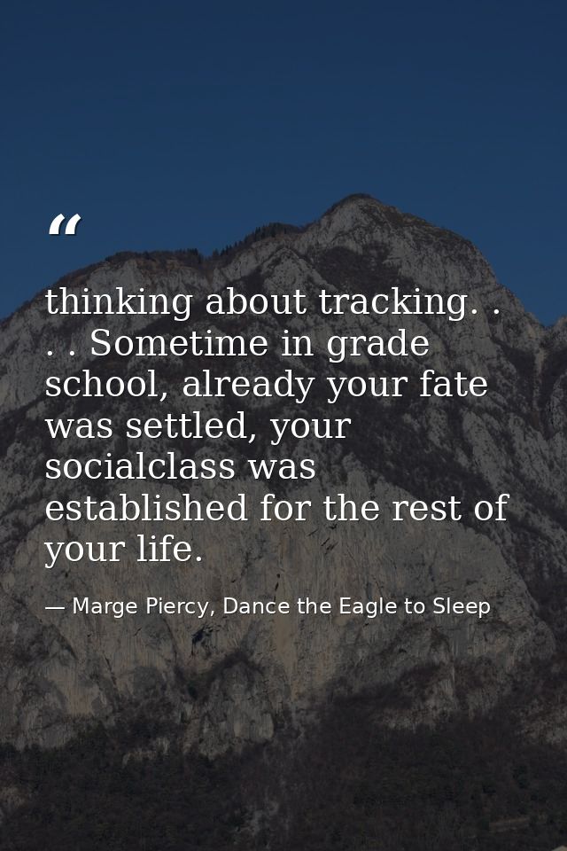 thinking about tracking. . . . Sometime in grade school, already your fate was settled, your socialclass was established — Marge Piercy, Dance the Eagle to Sleep