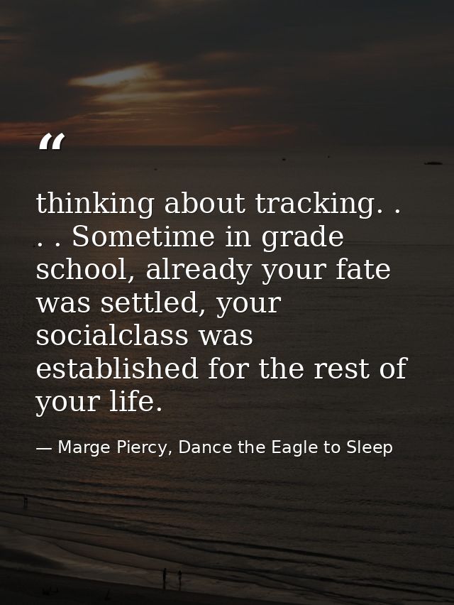 thinking about tracking. . . . Sometime in grade school, already your fate was settled, your socialclass was established — Marge Piercy, Dance the Eagle to Sleep
