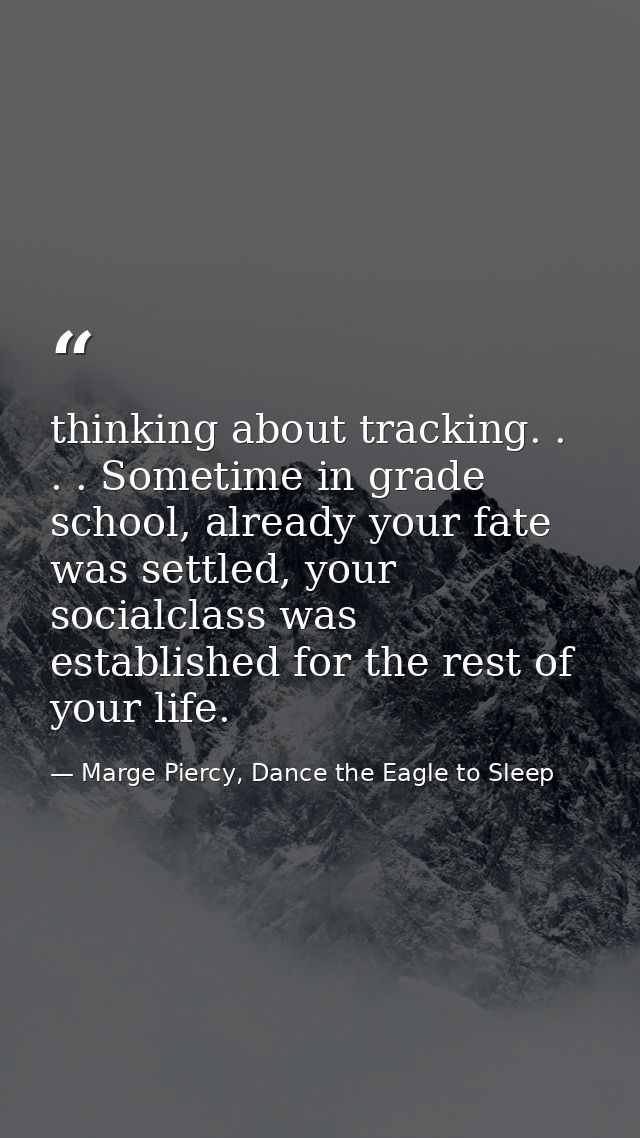 thinking about tracking. . . . Sometime in grade school, already your fate was settled, your socialclass was established — Marge Piercy, Dance the Eagle to Sleep