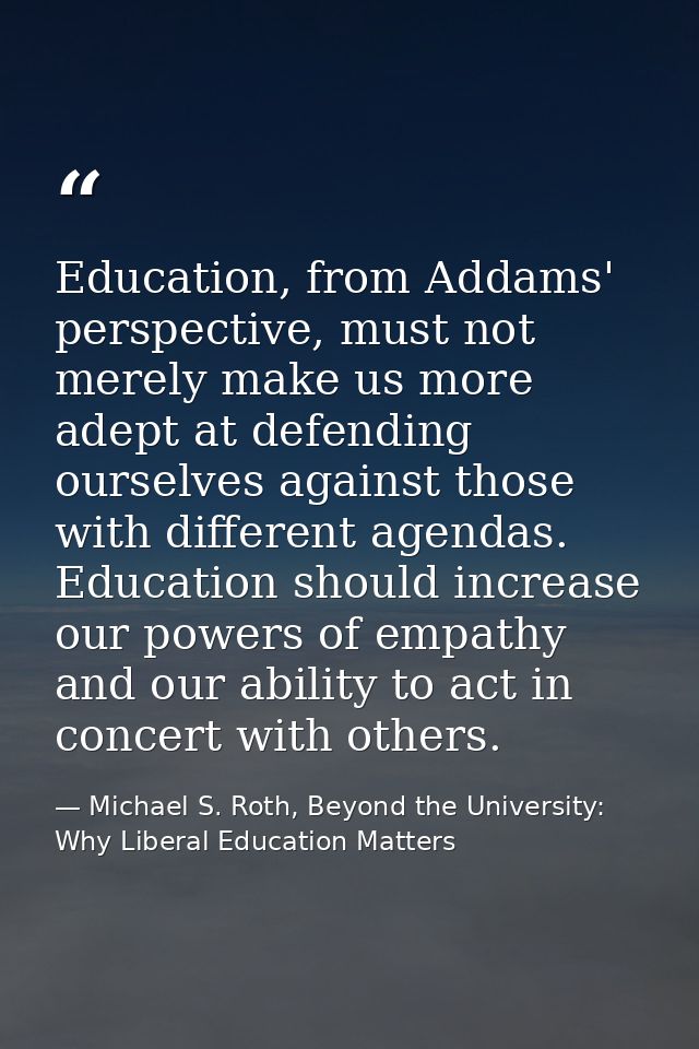 Education, from Addams' perspective, must not merely make us more adept at defending ourselves against those with differ — Michael S. Roth, Beyond the University: Why Liberal Education Matters
