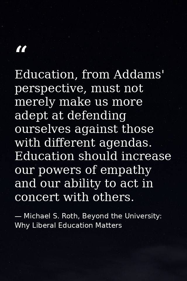 Education, from Addams' perspective, must not merely make us more adept at defending ourselves against those with differ — Michael S. Roth, Beyond the University: Why Liberal Education Matters