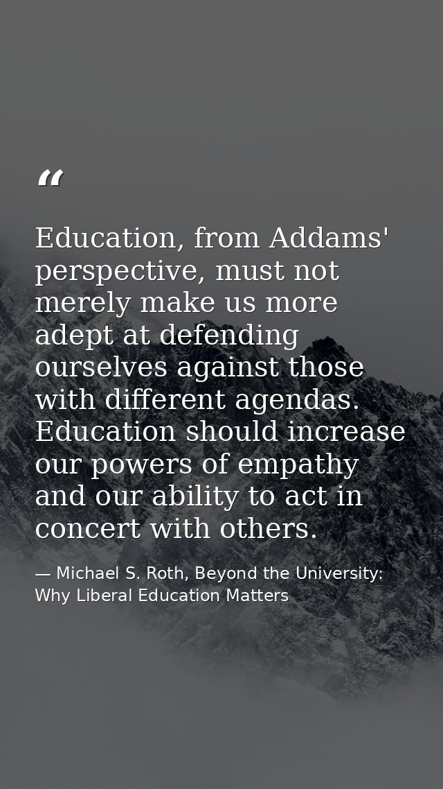 Education, from Addams' perspective, must not merely make us more adept at defending ourselves against those with differ — Michael S. Roth, Beyond the University: Why Liberal Education Matters