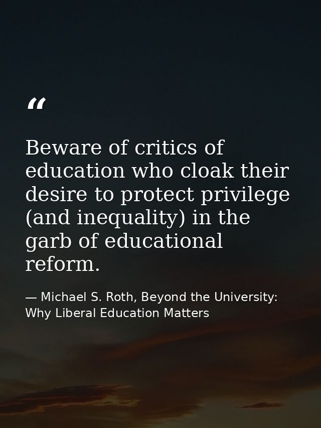 Beware of critics of education who cloak their desire to protect privilege (and inequality) in the garb of educational r — Michael S. Roth, Beyond the University: Why Liberal Education Matters