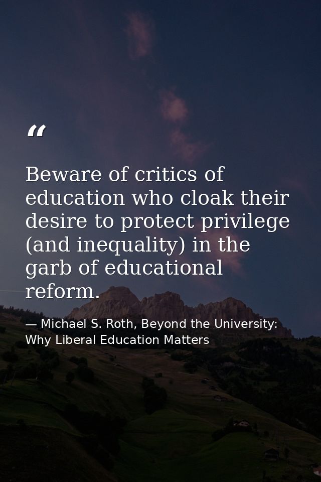 Beware of critics of education who cloak their desire to protect privilege (and inequality) in the garb of educational r — Michael S. Roth, Beyond the University: Why Liberal Education Matters