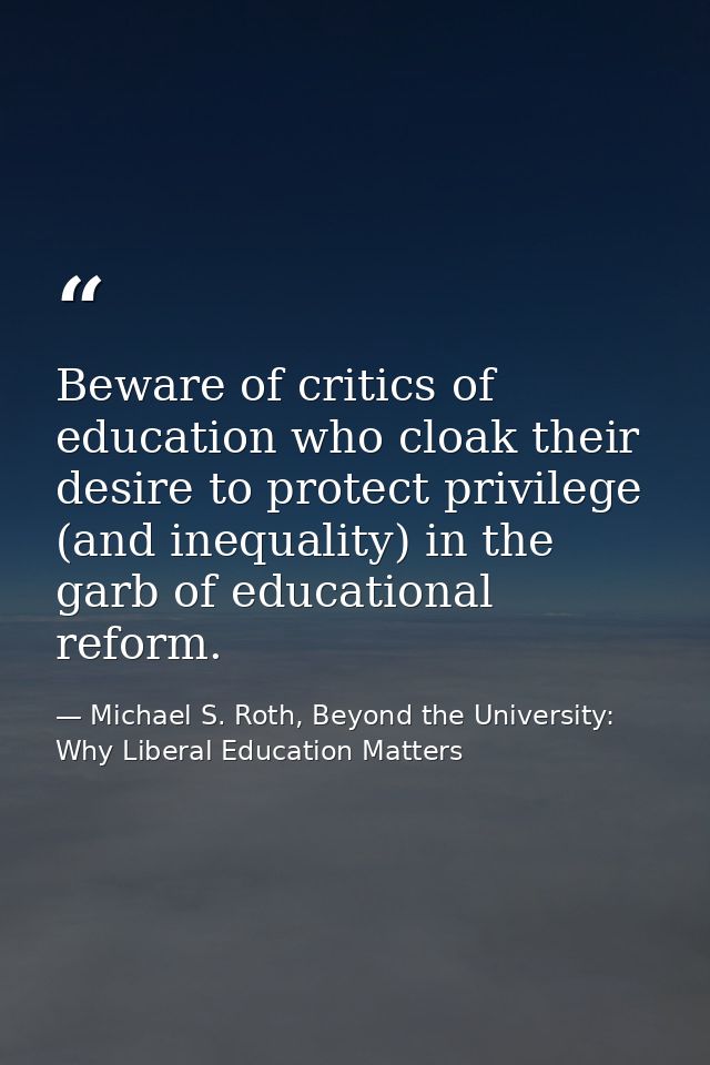 Beware of critics of education who cloak their desire to protect privilege (and inequality) in the garb of educational r — Michael S. Roth, Beyond the University: Why Liberal Education Matters