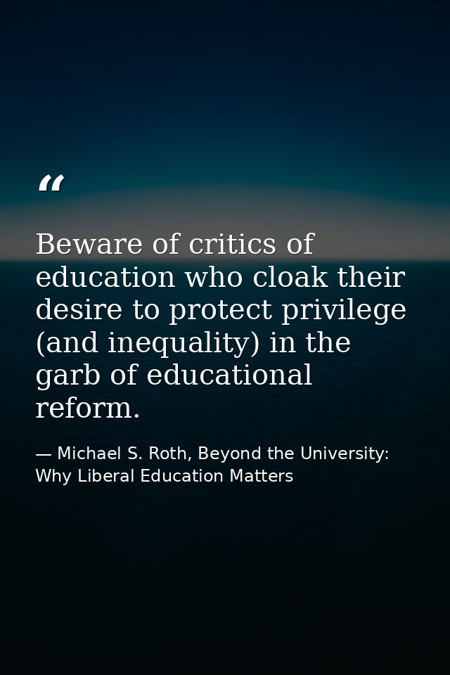 Beware of critics of education who cloak their desire to protect privilege (and inequality) in the garb of educational r — Michael S. Roth, Beyond the University: Why Liberal Education Matters