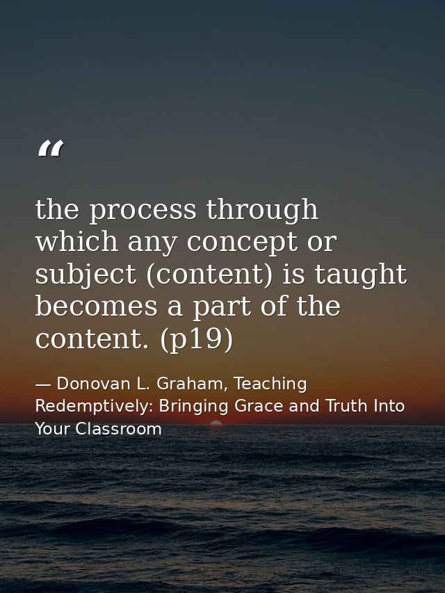 the process through which any concept or subject (content) is taught becomes a part of the content. (p19) — Donovan L. Graham, Teaching Redemptively: Bringing Grace and Truth Into Your Classroom