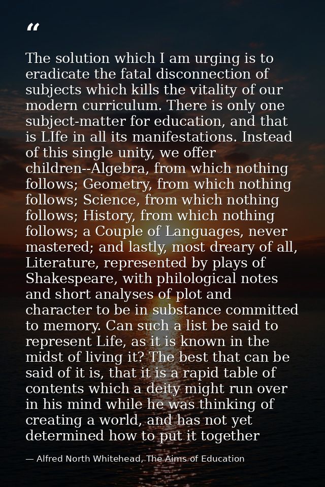 The solution which I am urging is to eradicate the fatal disconnection of subjects which kills the vitality of our moder — Alfred North Whitehead, The Aims of Education