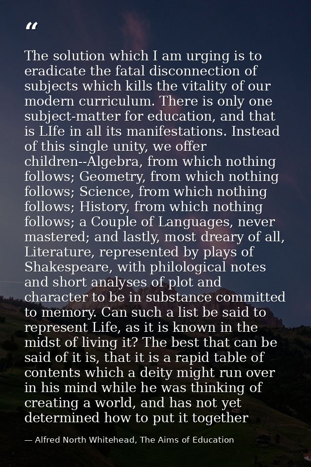The solution which I am urging is to eradicate the fatal disconnection of subjects which kills the vitality of our moder — Alfred North Whitehead, The Aims of Education