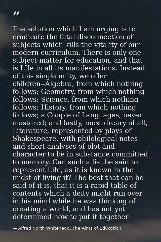 The solution which I am urging is to eradicate the fatal disconnection of subjects which kills the vitality of our moder — Alfred North Whitehead, The Aims of Education