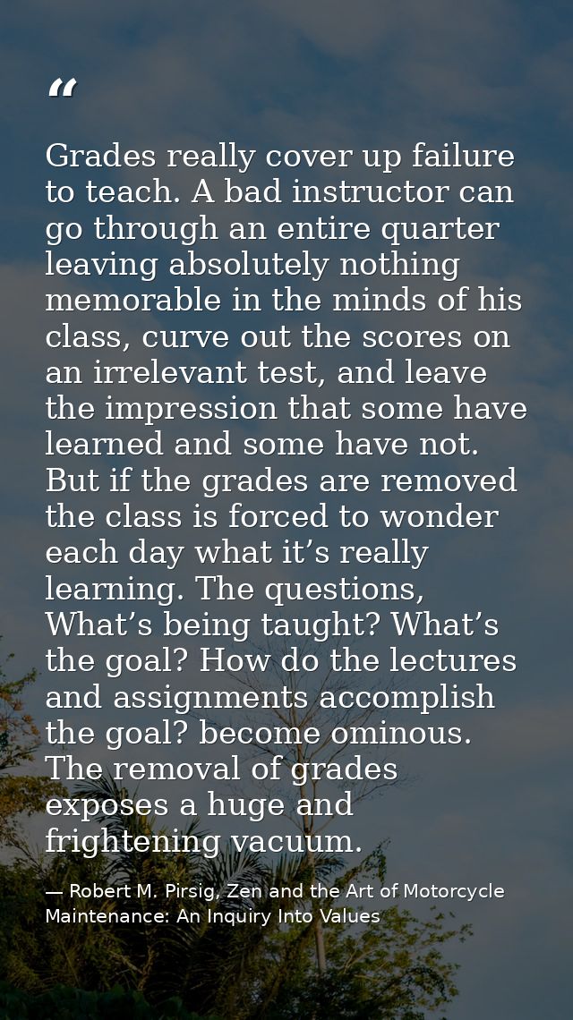 Grades really cover up failure to teach. A bad instructor can go through an entire quarter leaving absolutely nothing me — Robert M. Pirsig, Zen and the Art of Motorcycle Maintenance: An Inquiry Into Values