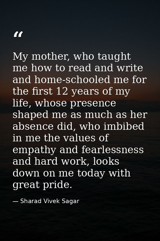 My mother, who taught me how to read and write and home-schooled me for the first 12 years of my life, whose presence sh — Sharad Vivek Sagar