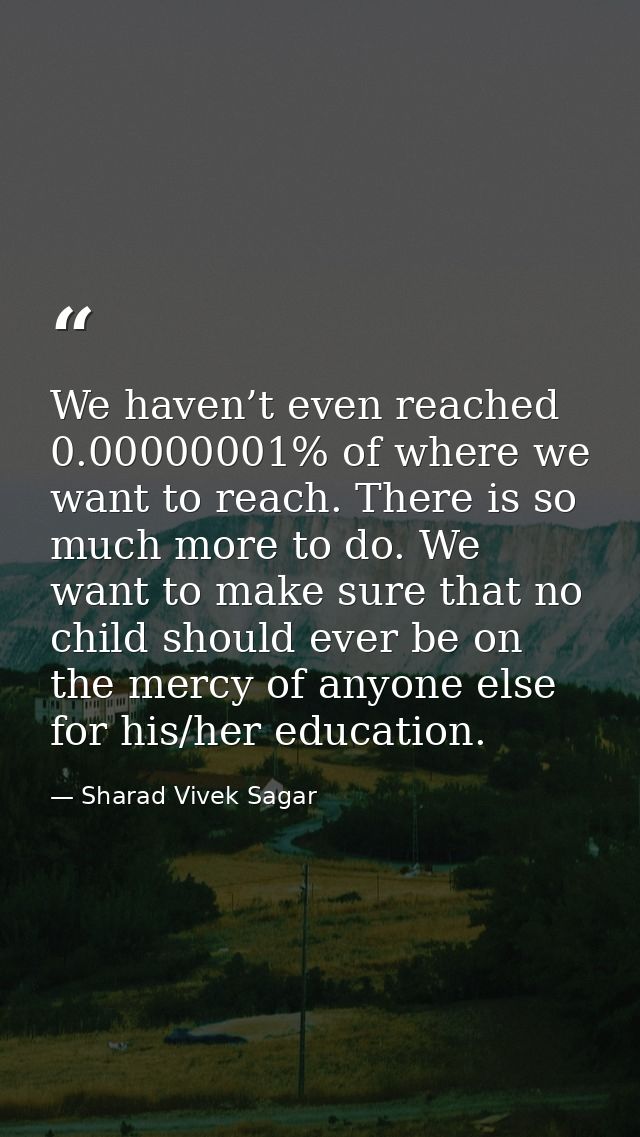 We haven’t even reached 0.00000001% of where we want to reach. There is so much more to do. We want to make sure that no — Sharad Vivek Sagar