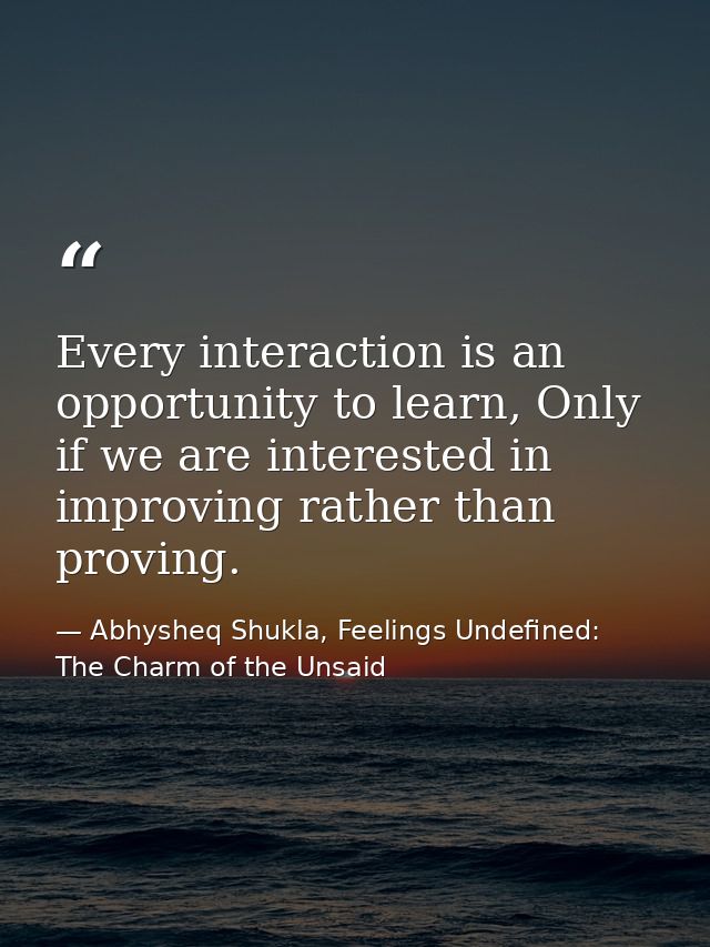 Every interaction is an opportunity to learn, Only if we are interested in improving rather than proving. — Abhysheq Shukla, Feelings Undefined: The Charm of the Unsaid