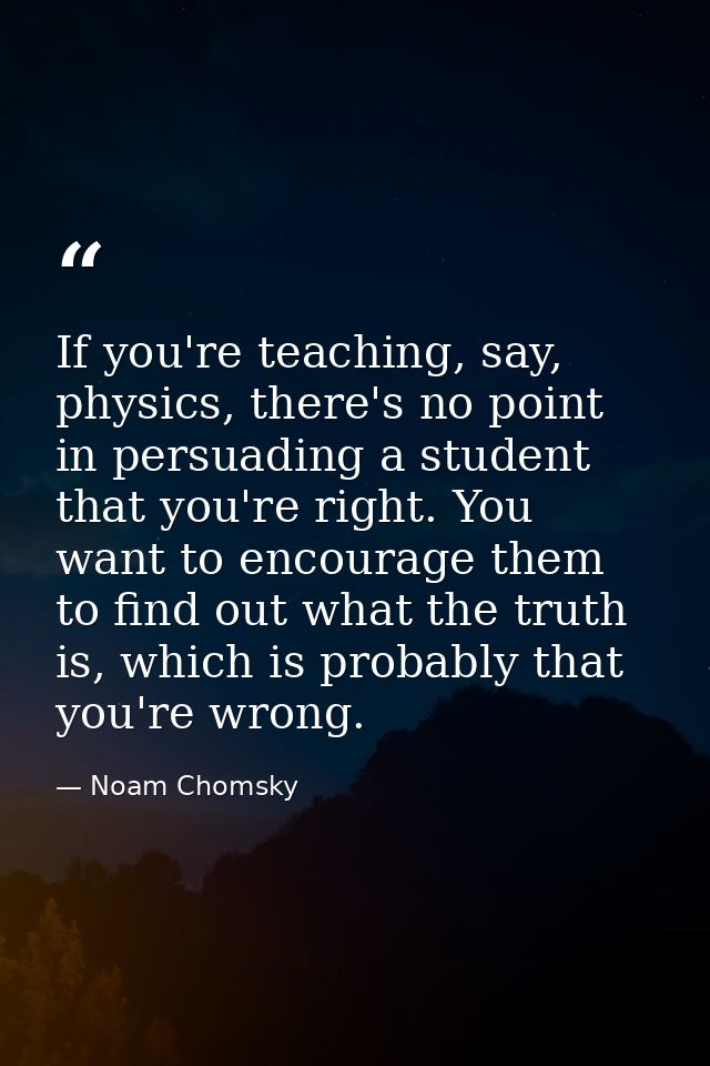 If you're teaching, say, physics, there's no point in persuading a student that you're right. You want to encourage them — Noam Chomsky
