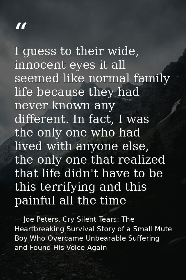 I guess to their wide, innocent eyes it all seemed like normal family life because they had never known any different. I — Joe Peters, Cry Silent Tears: The Heartbreaking Survival Story of a Small Mute Boy Who Overcame Unbearable Suffering and Found His Voice Again