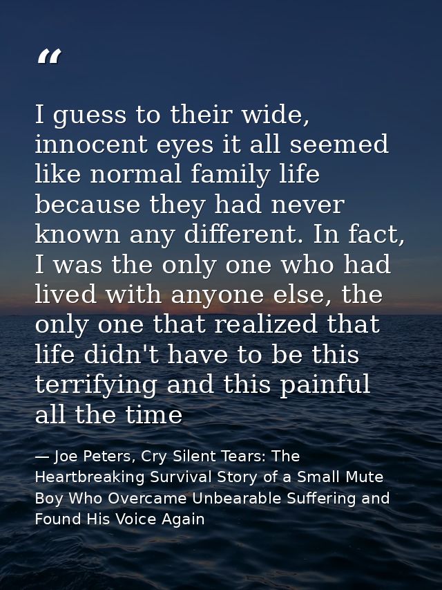 I guess to their wide, innocent eyes it all seemed like normal family life because they had never known any different. I — Joe Peters, Cry Silent Tears: The Heartbreaking Survival Story of a Small Mute Boy Who Overcame Unbearable Suffering and Found His Voice Again