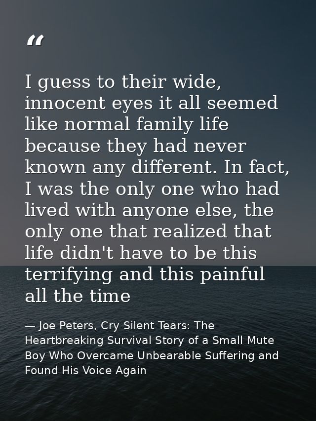 I guess to their wide, innocent eyes it all seemed like normal family life because they had never known any different. I — Joe Peters, Cry Silent Tears: The Heartbreaking Survival Story of a Small Mute Boy Who Overcame Unbearable Suffering and Found His Voice Again