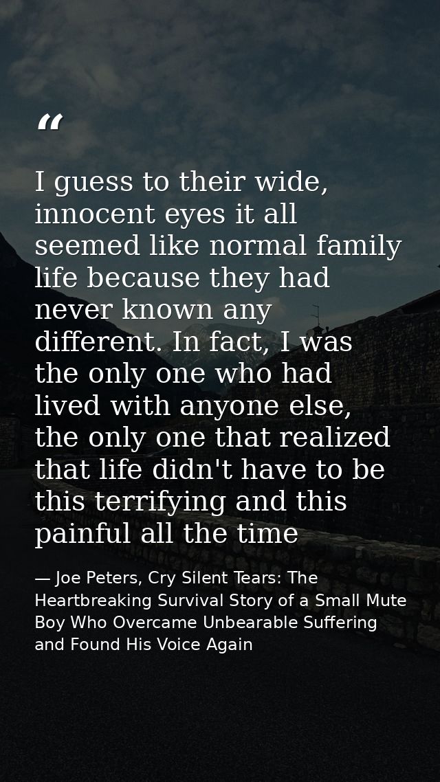 I guess to their wide, innocent eyes it all seemed like normal family life because they had never known any different. I — Joe Peters, Cry Silent Tears: The Heartbreaking Survival Story of a Small Mute Boy Who Overcame Unbearable Suffering and Found His Voice Again