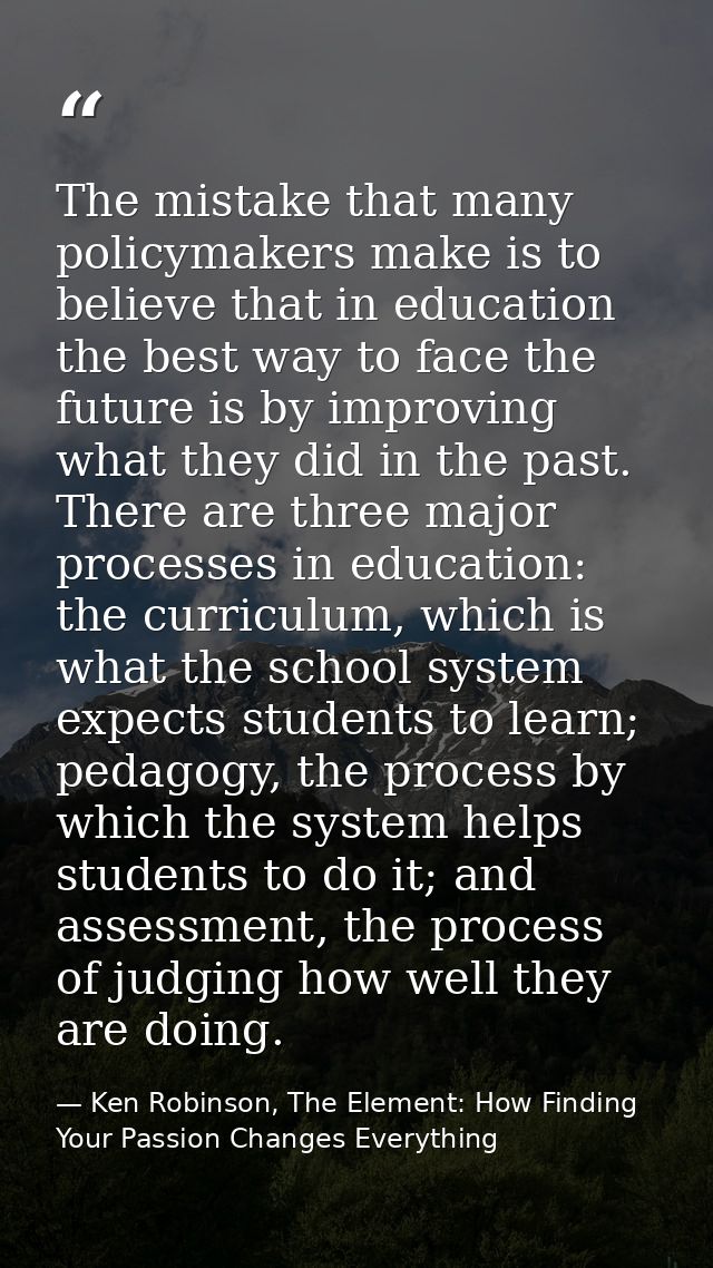 The mistake that many policymakers make is to believe that in education the best way to face the future is by improving  — Ken Robinson, The Element: How Finding Your Passion Changes Everything