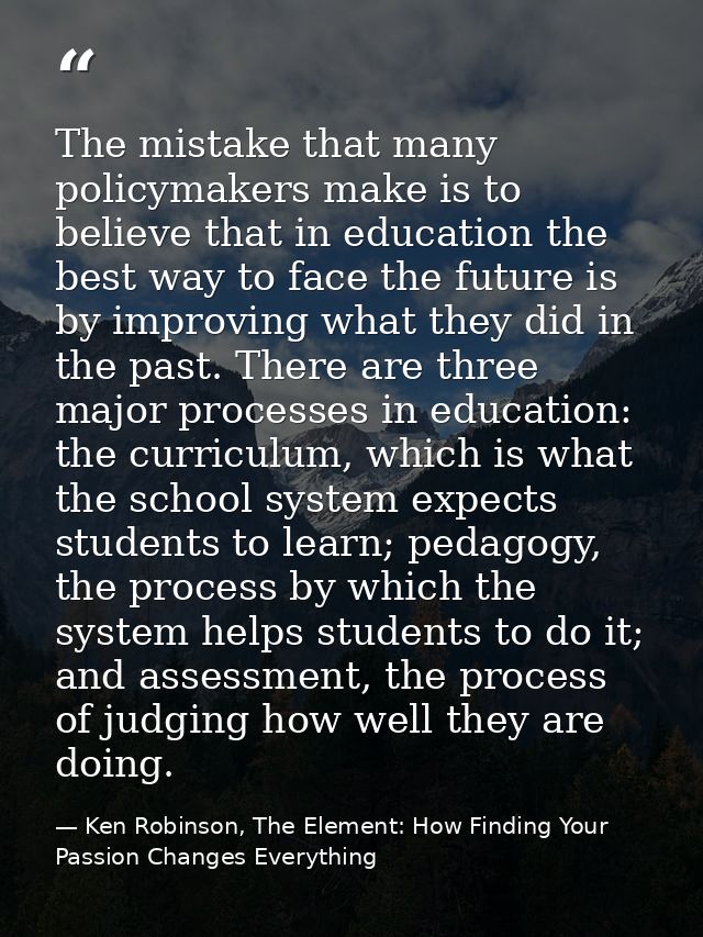 The mistake that many policymakers make is to believe that in education the best way to face the future is by improving  — Ken Robinson, The Element: How Finding Your Passion Changes Everything