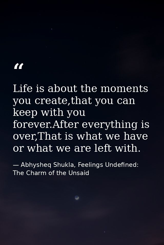 Life is about the moments you create,that you can keep with you forever.After everything is over,That is what we have or — Abhysheq Shukla, Feelings Undefined: The Charm of the Unsaid