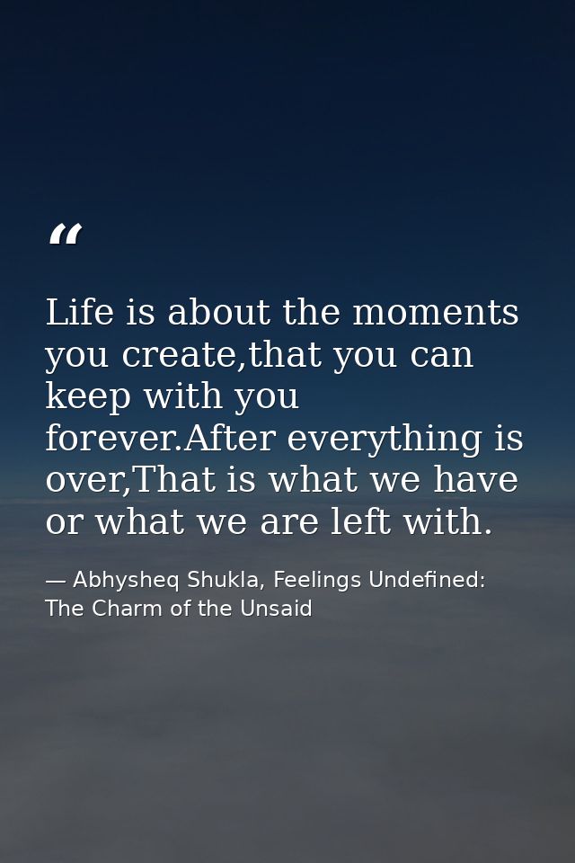 Life is about the moments you create,that you can keep with you forever.After everything is over,That is what we have or — Abhysheq Shukla, Feelings Undefined: The Charm of the Unsaid