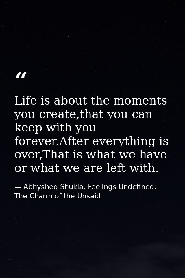 Life is about the moments you create,that you can keep with you forever.After everything is over,That is what we have or — Abhysheq Shukla, Feelings Undefined: The Charm of the Unsaid