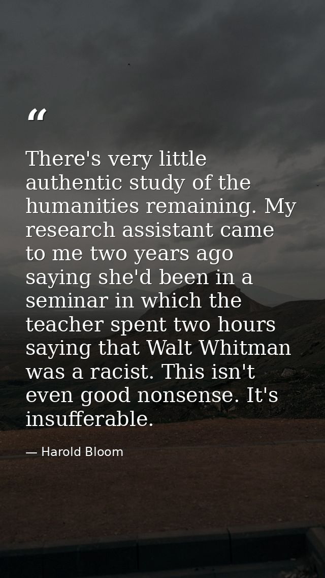 There's very little authentic study of the humanities remaining. My research assistant came to me two years ago saying s — Harold Bloom