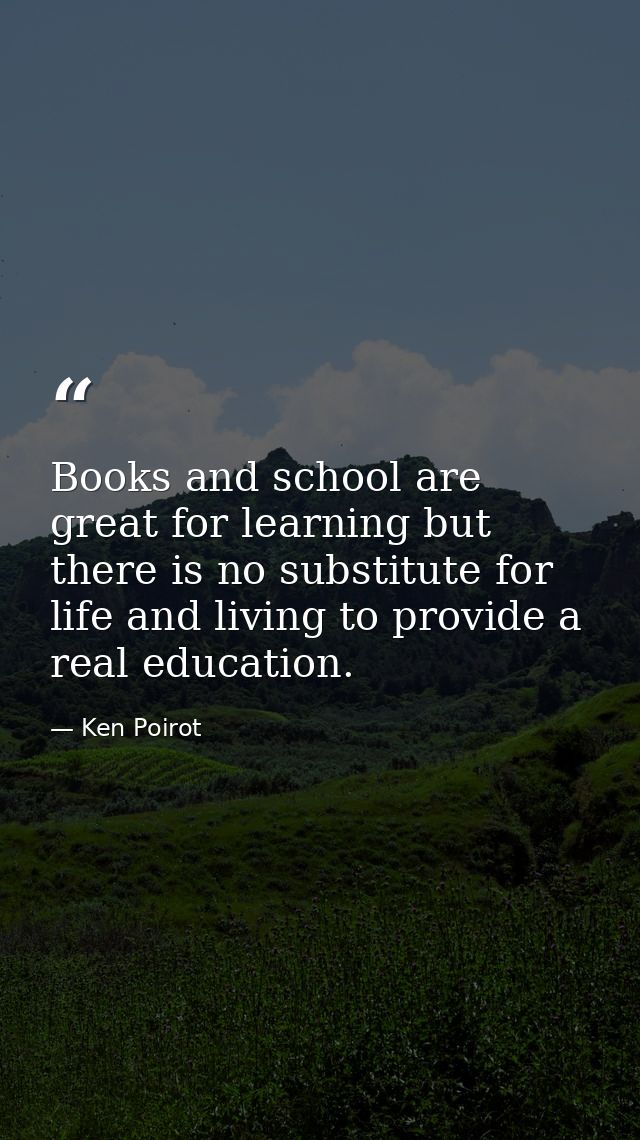 Books and school are great for learning but there is no substitute for life and living to provide a real education. — Ken Poirot