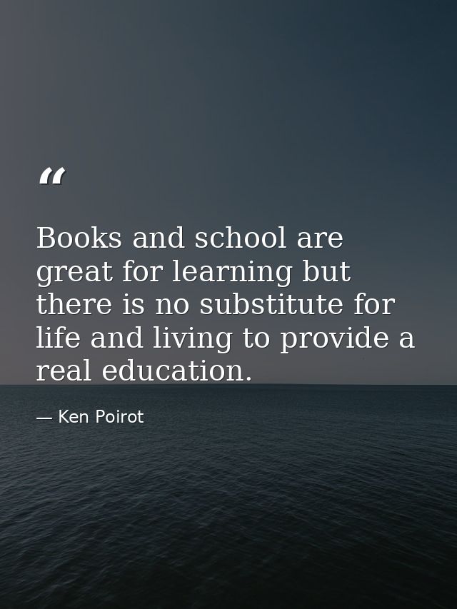 Books and school are great for learning but there is no substitute for life and living to provide a real education. — Ken Poirot