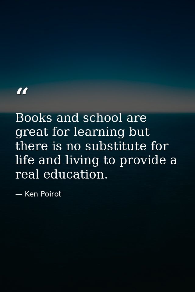 Books and school are great for learning but there is no substitute for life and living to provide a real education. — Ken Poirot