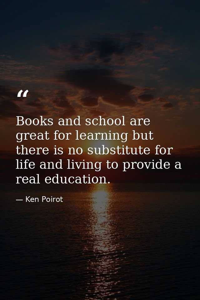 Books and school are great for learning but there is no substitute for life and living to provide a real education. — Ken Poirot
