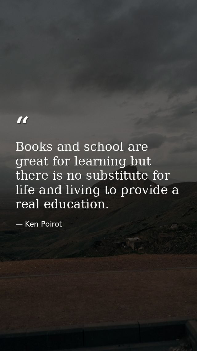 Books and school are great for learning but there is no substitute for life and living to provide a real education. — Ken Poirot