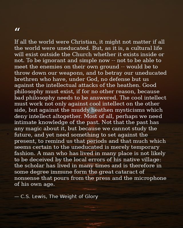 If all the world were Christian, it might not matter if all the world were uneducated. But, as it is, a cultural life wi — C.S. Lewis, The Weight of Glory