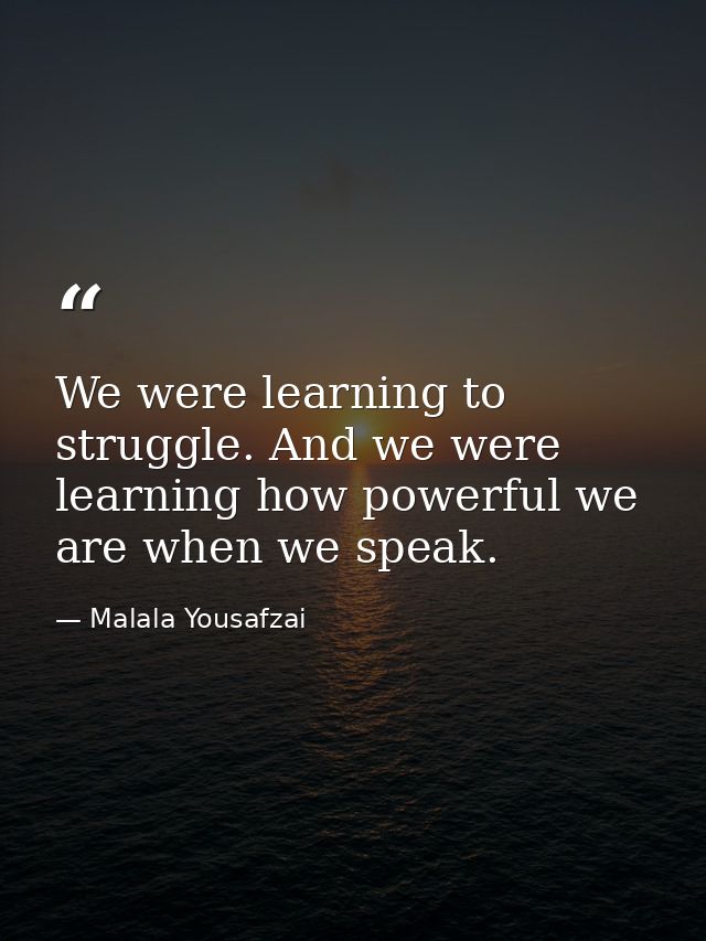 We were learning to struggle. And we were learning how powerful we are when we speak. — Malala Yousafzai