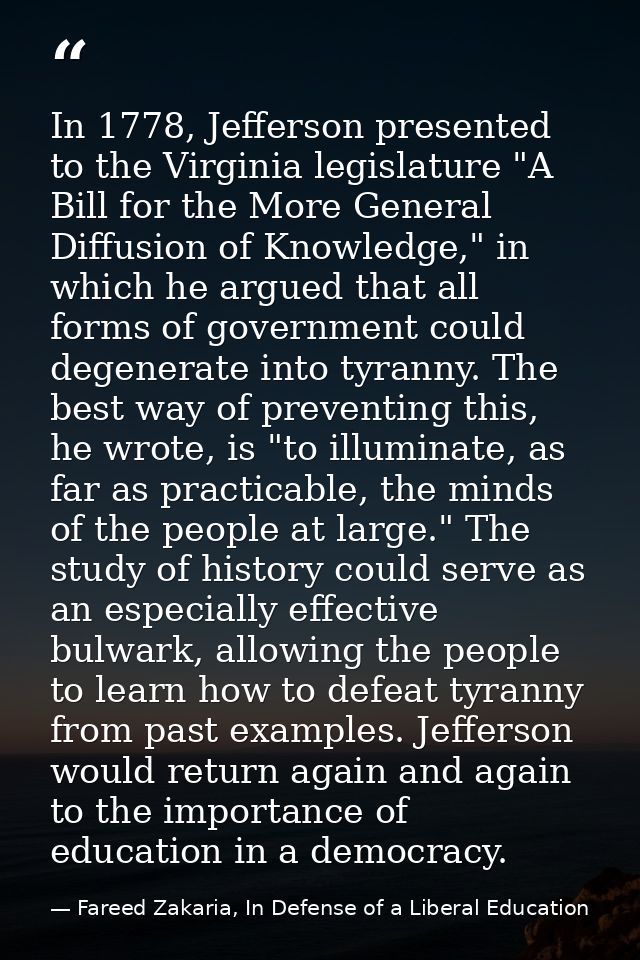 In 1778, Jefferson presented to the Virginia legislature "A Bill for the More General Diffusion of Knowledge," in which  — Fareed Zakaria, In Defense of a Liberal Education