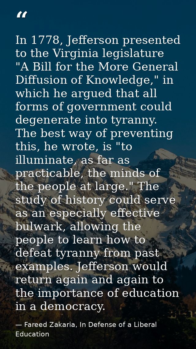 In 1778, Jefferson presented to the Virginia legislature "A Bill for the More General Diffusion of Knowledge," in which  — Fareed Zakaria, In Defense of a Liberal Education