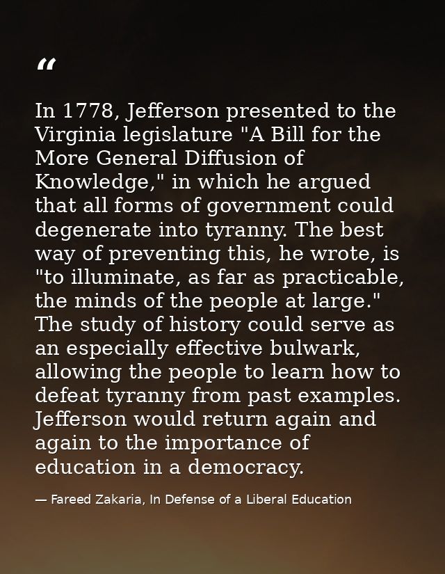 In 1778, Jefferson presented to the Virginia legislature "A Bill for the More General Diffusion of Knowledge," in which  — Fareed Zakaria, In Defense of a Liberal Education