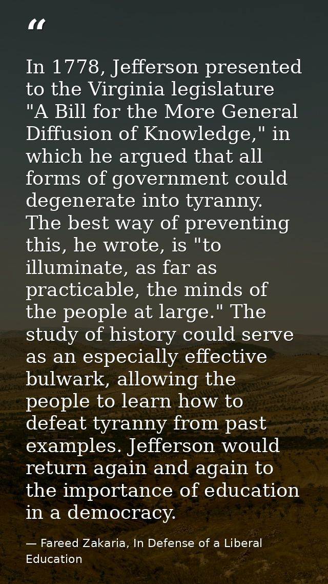 In 1778, Jefferson presented to the Virginia legislature "A Bill for the More General Diffusion of Knowledge," in which  — Fareed Zakaria, In Defense of a Liberal Education