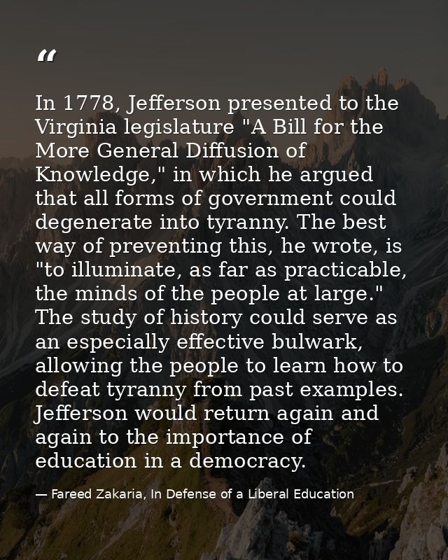 In 1778, Jefferson presented to the Virginia legislature "A Bill for the More General Diffusion of Knowledge," in which  — Fareed Zakaria, In Defense of a Liberal Education