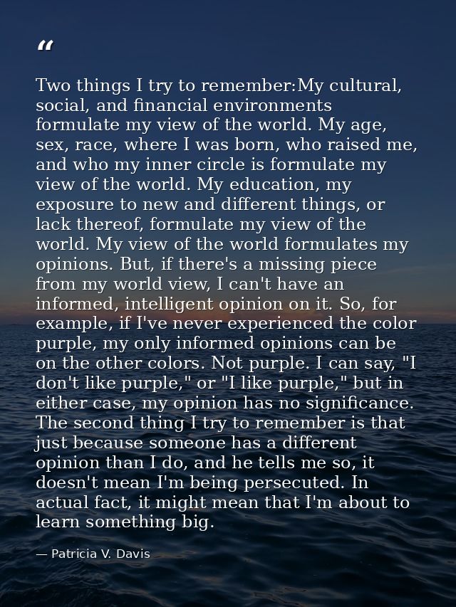 Two things I try to remember:My cultural, social, and financial environments formulate my view of the world. My age, sex — Patricia V. Davis