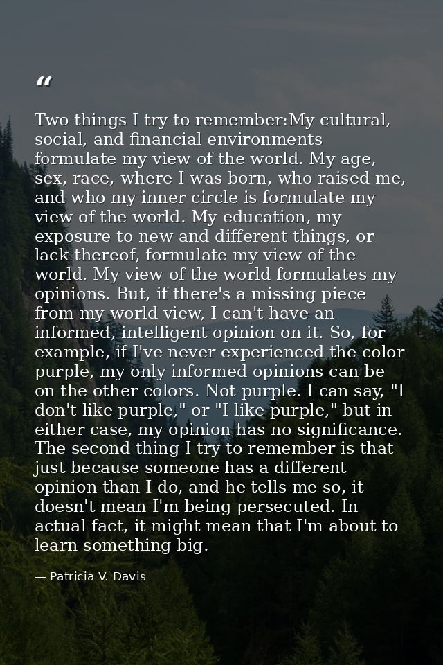 Two things I try to remember:My cultural, social, and financial environments formulate my view of the world. My age, sex — Patricia V. Davis