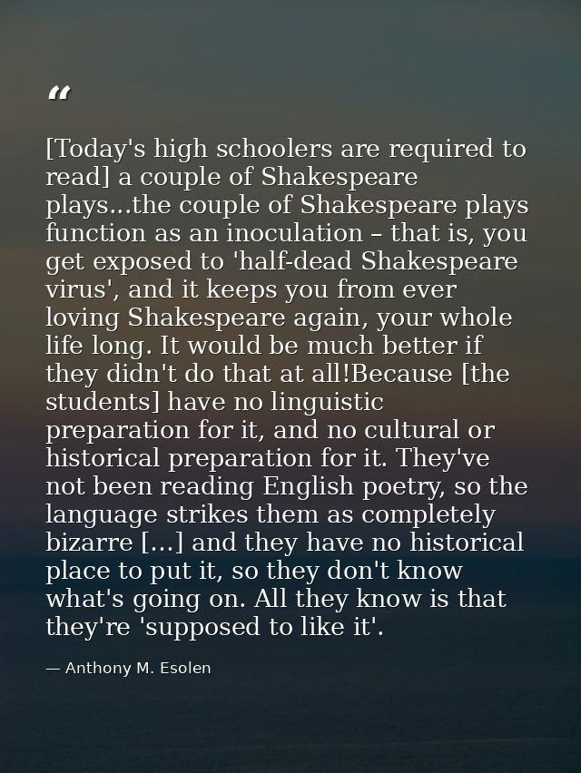 [Today's high schoolers are required to read] a couple of Shakespeare plays...the couple of Shakespeare plays function a — Anthony M. Esolen