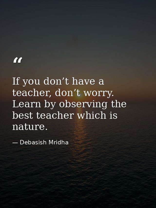If you don’t have a teacher, don’t worry. Learn by observing the best teacher which is nature. — Debasish Mridha