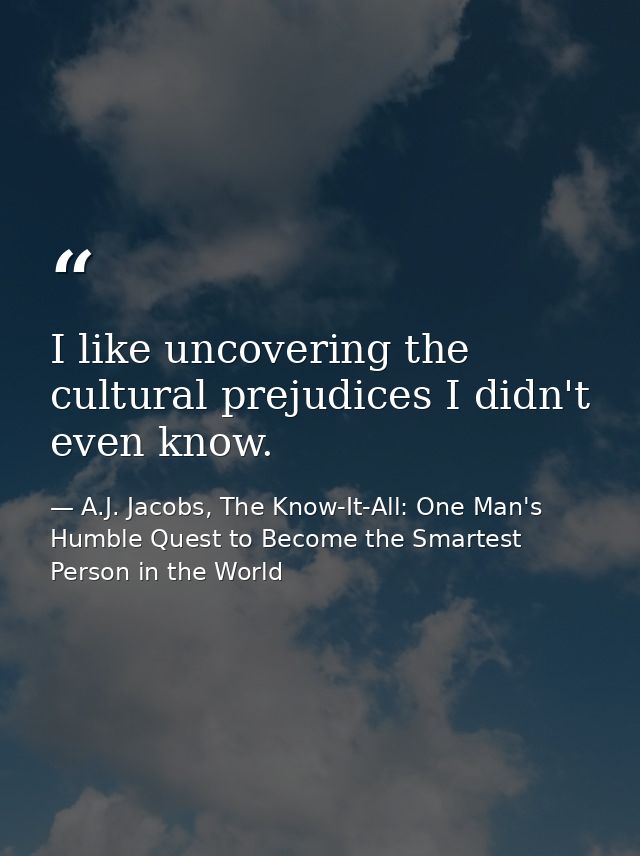 I like uncovering the cultural prejudices I didn't even know. — A.J. Jacobs, The Know-It-All: One Man's Humble Quest to Become the Smartest Person in the World